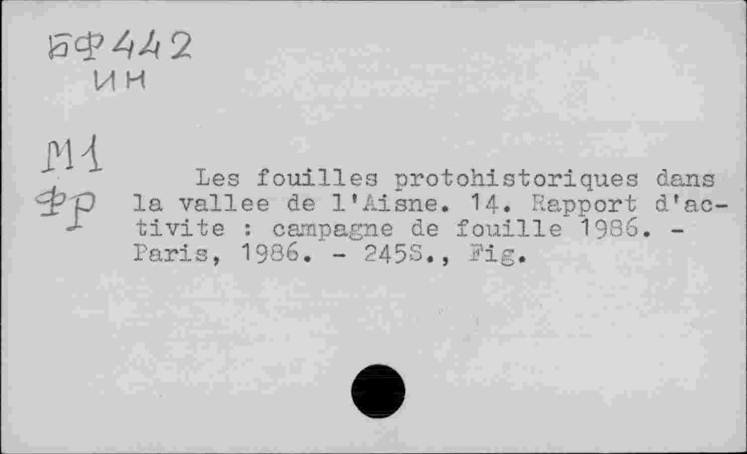 ﻿
и и
М і
Les fouilles protohistoriques dans la vallee de l’Aisne. 14» Rapport d’activité : campagne de fouille 1986. -Paris, 1986. - 2458., Pig.